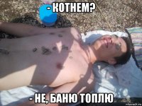 - котнем? - не, баню топлю