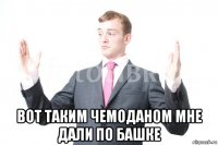  вот таким чемоданом мне дали по башке