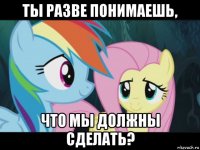 ты разве понимаешь, что мы должны сделать?