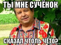 ты мне сучёнок сказал чтоль чёто?