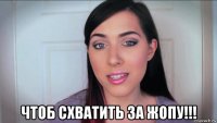  чтоб схватить за жопу!!!