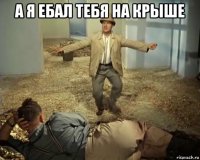 а я ебал тебя на крыше 