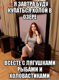 - я завтра буду купаться холой в озере всесте с лягушками рыбами и холовастиками