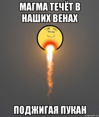 магма течёт в наших венах поджигая пукан