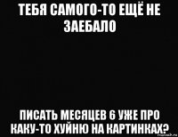 тебя самого-то ещё не заебало писать месяцев 6 уже про каку-то хуйню на картинках?