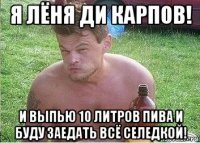 я лёня ди карпов! и выпью 10 литров пива и буду заедать всё селедкой!