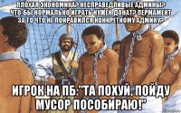плохая экономика? несправедливые админы? что-бы нормально играть нужен донат? пермамент за то что не понравился конкретному админу? игрок на пб:"та похуй, пойду мусор пособираю!"