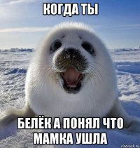 когда ты белёк а понял что мамка ушла