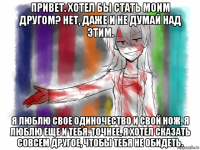 привет. хотел бы стать моим другом? нет, даже и не думай над этим. я люблю свое одиночество и свой нож. я люблю еще и тебя. точнее, я хотел сказать совсем другое, чтобы тебя не обидеть.