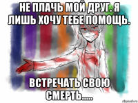 не плачь мой друг. я лишь хочу тебе помощь. встречать свою смерть.....