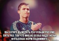  вы хотите выиграть лч? я выиграл уже пять раз. так что мне не особо надо. но на футболках норм поднимите.