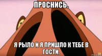 проснись. я рыло и я пришло к тебе в гости.