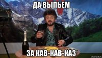 да выпьем за кав-кав-каз