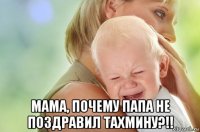  мама, почему папа не поздравил тахмину?!!