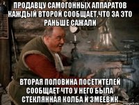 продавцу самогонных аппаратов каждый второй сообщает,что за это раньше сажали вторая половина посетителей сообщает что у него была стеклянная колба и змеевик