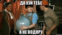 да хуй тебе а не водяру