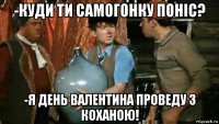 -куди ти самогонку поніс? -я день валентина проведу з коханою!