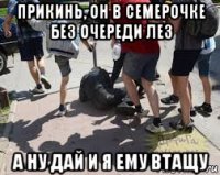 прикинь, он в семерочке без очереди лез а ну дай и я ему втащу