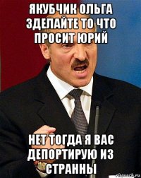 якубчик ольга зделайте то что просит юрий нет тогда я вас депортирую из странны