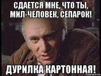 сдается мне, что ты, мил-человек, сепарок! дурилка картонная!