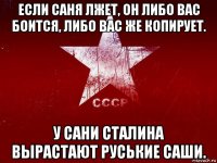 если саня лжет, он либо вас боится, либо вас же копирует. у сани сталина вырастают руськие саши.