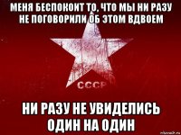 меня беспокоит то, что мы ни разу не поговорили об этом вдвоем ни разу не увиделись один на один