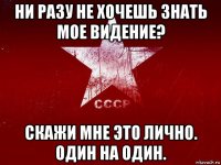 ни разу не хочешь знать мое видение? скажи мне это лично. один на один.