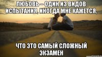 любовь – один из видов испытания, иногда мне кажется, что это самый сложный экзамен