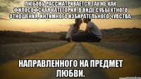 любовь рассматривается также как философская категория, в виде субъектного отношения, интимного избирательного чувства, направленного на предмет любви.