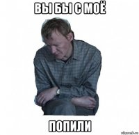 вы бы с моё попили