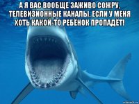 а я вас вообще заживо сожру, телевизионные каналы, если у меня хоть какой-то ребёнок пропадёт! 