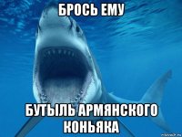 брось ему бутыль армянского коньяка