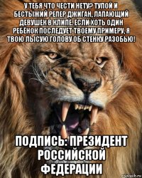 у тебя что чести нету? тупой и бестыжий репер джиган, лапающий девушек в клипе. если хоть один ребёнок последует твоему примеру, я твою лысую голову об стенку разобью! подпись: президент российской федерации