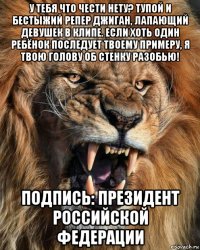 у тебя что чести нету? тупой и бестыжий репер джиган, лапающий девушек в клипе. если хоть один ребёнок последует твоему примеру, я твою голову об стенку разобью! подпись: президент российской федерации