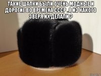 такие шапки были очень модные и дорогие во времена ссср . а из какого зверя их делали ? 