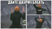 дайте шаурму блеать 