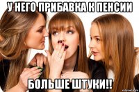 у него прибавка к пенсии больше штуки!!