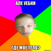 але уебки где моё тело?
