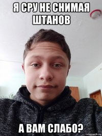 я сру не снимая штанов а вам слабо?