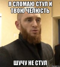 я сломаю стул и твою челюсть шучу не стул