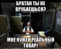 братан ты не врубаешься? мне нужен реальный товар!