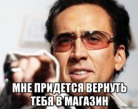  мне придется вернуть тебя в магазин