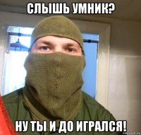 слышь умник? ну ты и до игрался!