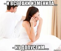 - и все таки изменила... - ну допустим....