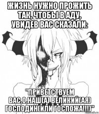 жизнь нужно прожить так, чтобы в аду, увидев вас сказали: "приветствуем вас,о,наш(а) великий(ая) господин(или госпожа!!!)"