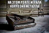 на этом рояле играла коррозия металла 