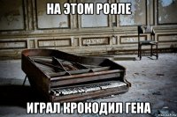 на этом рояле играл крокодил гена
