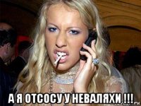  а я отсосу у неваляхи !!!