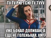 ту ту рю тсю ту тууу уже бокал допиваю а еще не голенькая, хм!?