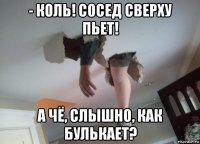 - коль! сосед сверху пьет! а чё, слышно, как булькает?